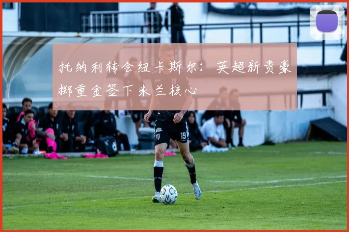 托纳利转会纽卡斯尔：英超新贵豪掷重金签下米兰核心