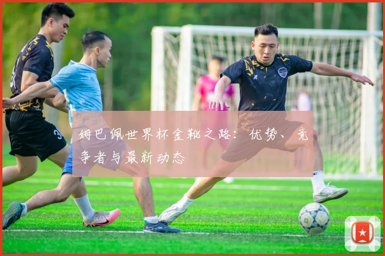 姆巴佩世界杯金靴之路:优势、竞争者与最新动态
