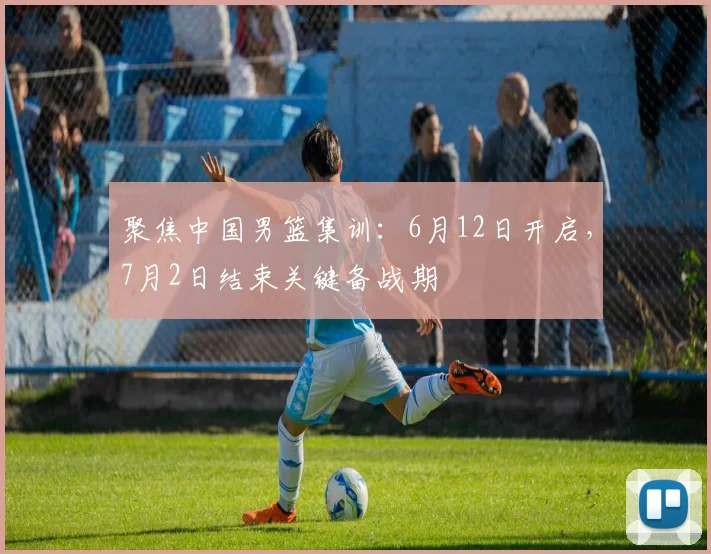 聚焦中国男篮集训:6月12日开启,7月2日结束关键备战期