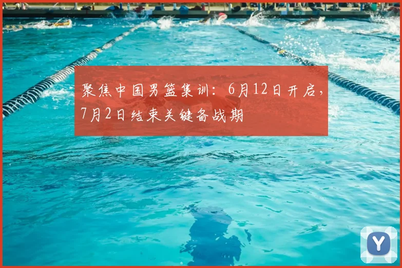 聚焦中国男篮集训：6月12日开启，7月2日结束关键备战期