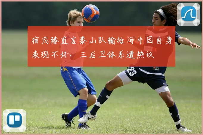 宿茂臻直言泰山队输给海牛因自身表现不好，三后卫体系遭热议