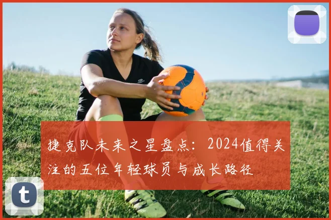 捷克队未来之星盘点：2024值得关注的五位年轻球员与成长路径