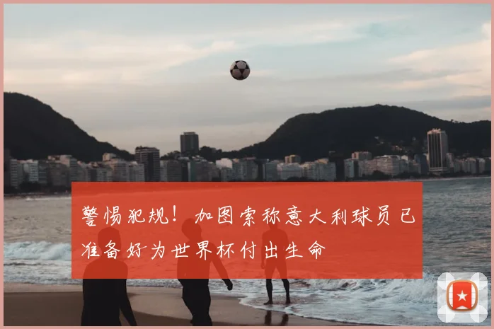 警惕犯规!加图索称意大利球员已准备好为世界杯付出生命