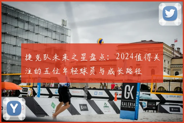 捷克队未来之星盘点:2024值得关注的五位年轻球员与成长路径