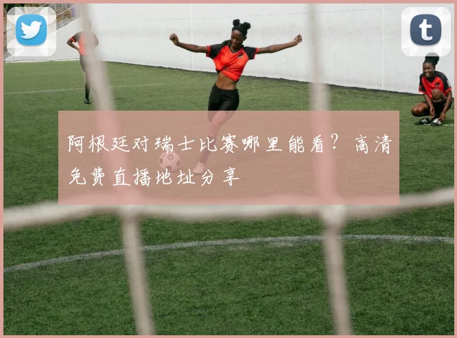 阿根廷对瑞士比赛哪里能看?高清免费直播地址分享