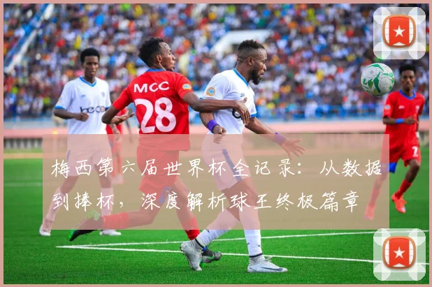 梅西第六届世界杯全记录:从数据到捧杯,深度解析球王终极篇章