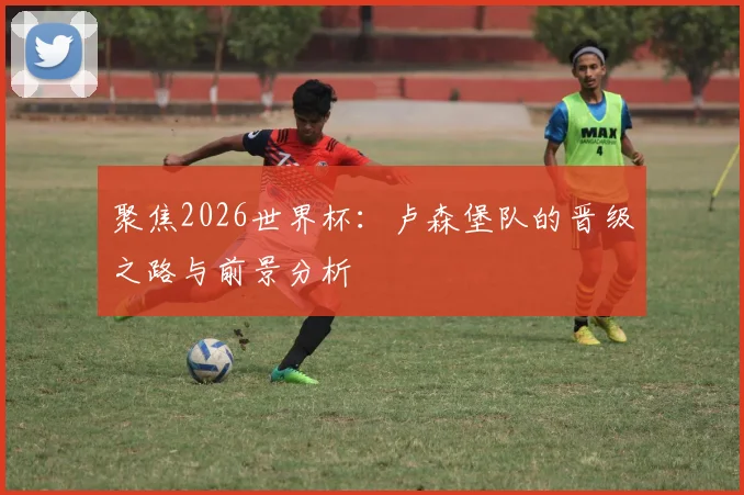 聚焦2026世界杯：卢森堡队的晋级之路与前景分析