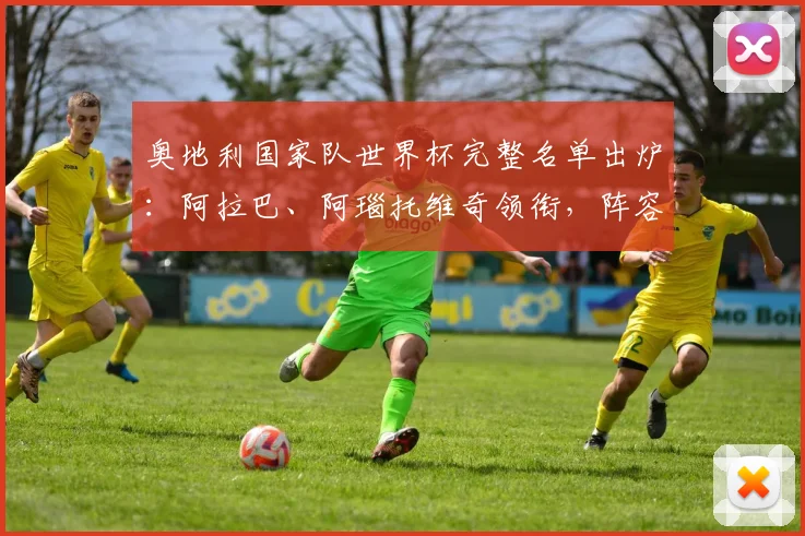 奥地利国家队世界杯完整名单出炉:阿拉巴、阿瑙托维奇领衔,阵容深度解析与前景展望