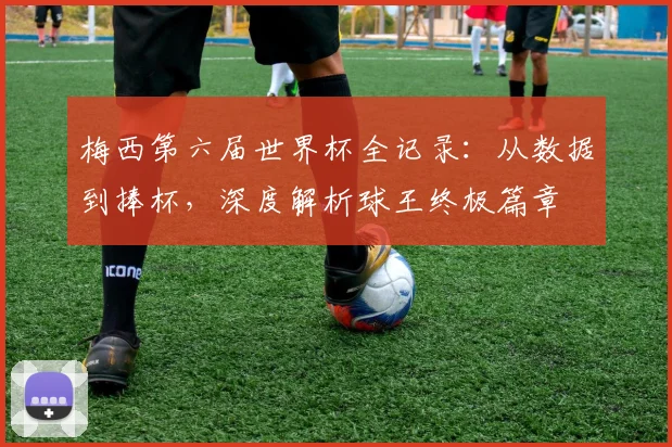 梅西第六届世界杯全记录：从数据到捧杯，深度解析球王终极篇章