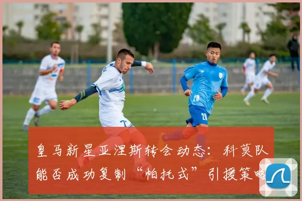 皇马新星亚涅斯转会动态：科莫队能否成功复制“帕托式”引援策略？