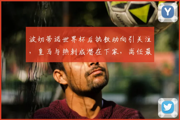 波切蒂诺世界杯后执教动向引关注，皇马与热刺成潜在下家，离任最新消息分析