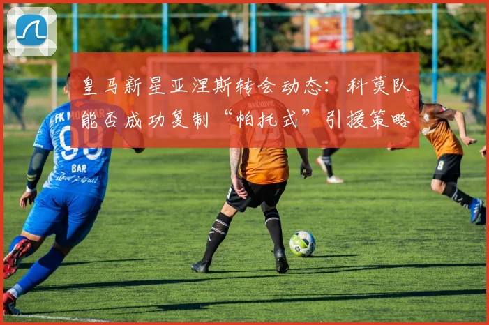 皇马新星亚涅斯转会动态：科莫队能否成功复制“帕托式”引援策略？